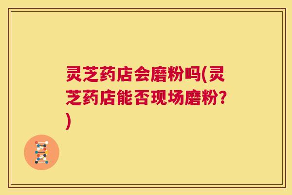 灵芝药店会磨粉吗(灵芝药店能否现场磨粉？)