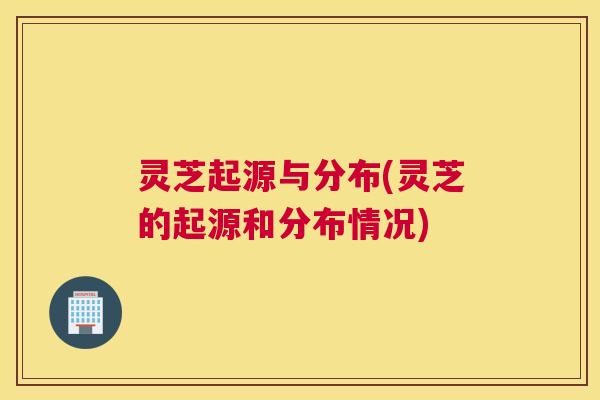 灵芝起源与分布(灵芝的起源和分布情况)