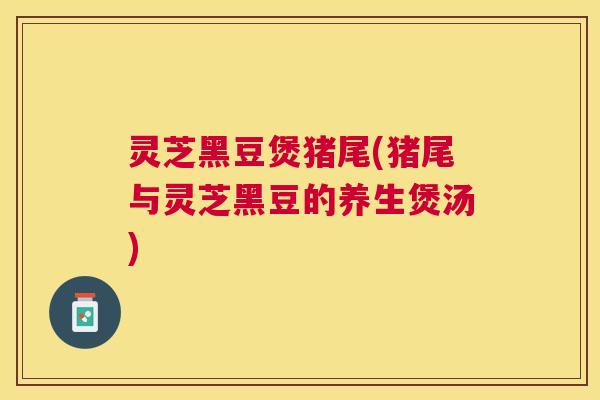 灵芝黑豆煲猪尾(猪尾与灵芝黑豆的养生煲汤)