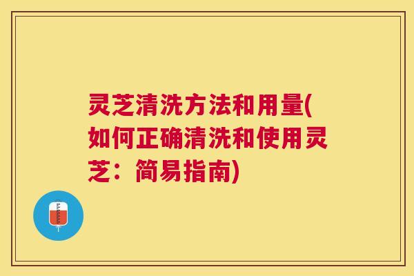 灵芝清洗方法和用量(如何正确清洗和使用灵芝：简易指南)