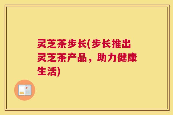 灵芝茶步长(步长推出灵芝茶产品,助力健康生活) 灵芝茶步长(步长推出灵芝茶产品,助力健康生活)