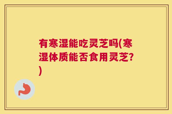有寒湿能吃灵芝吗(寒湿体质能否食用灵芝？)
