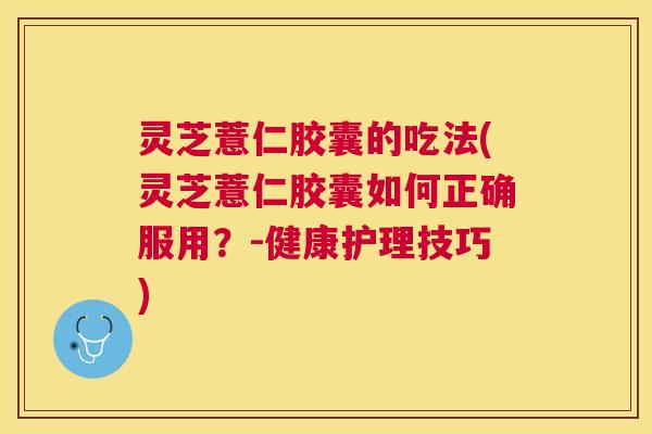 灵芝薏仁胶囊的吃法(灵芝薏仁胶囊如何正确服用？-健康护理技巧)