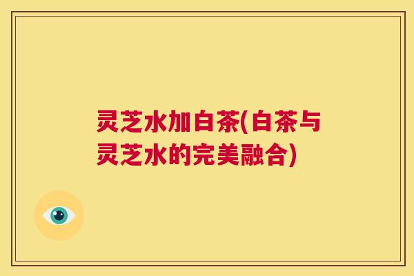 灵芝水加白茶(白茶与灵芝水的完美融合)