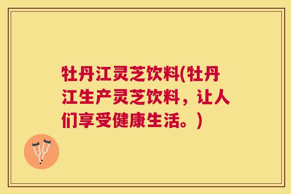 牡丹江灵芝饮料(牡丹江生产灵芝饮料，让人们享受健康生活。)