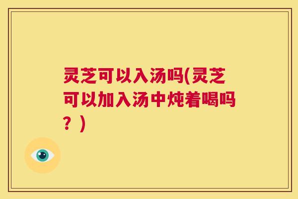 灵芝可以入汤吗(灵芝可以加入汤中炖着喝吗？)