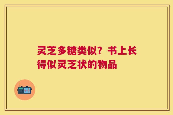 灵芝多糖类似？书上长得似灵芝状的物品
