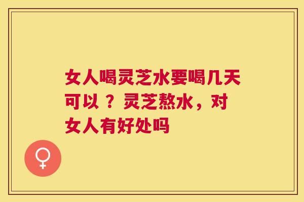 女人喝灵芝水要喝几天可以 ?灵芝熬水,对女人有好处吗 女人喝灵芝水要喝几天可以 ?灵芝熬水,对女人有好处吗