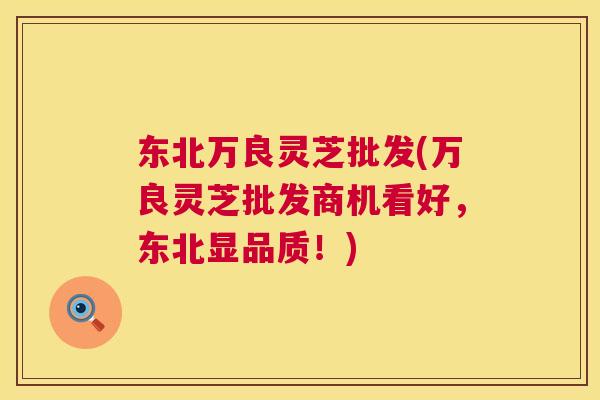 东北万良灵芝批发(万良灵芝批发商机看好,东北显品质!) 东北万良灵芝批发(万良灵芝批发商机看好,东北显品质!)