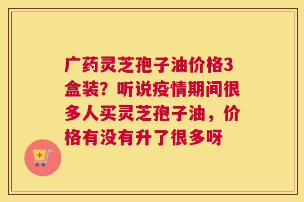 广药灵芝孢子油价格3盒装？听说疫情期间很多人买灵芝孢子油，价格有没有升了很多呀