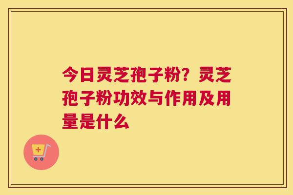 今日灵芝孢子粉？灵芝孢子粉功效与作用及用量是什么
