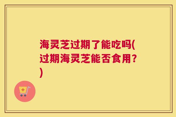 海灵芝过期了能吃吗(过期海灵芝能否食用？)