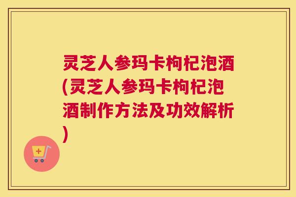 灵芝人参玛卡枸杞泡酒(灵芝人参玛卡枸杞泡酒制作方法及功效解析)