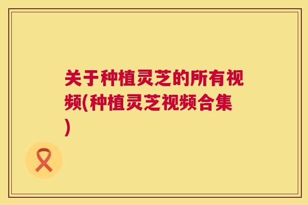 关于种植灵芝的所有视频(种植灵芝视频合集)