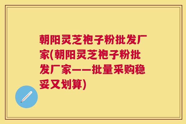 朝阳灵芝袍子粉批发厂家(朝阳灵芝袍子粉批发厂家——批量采购稳妥又划算)