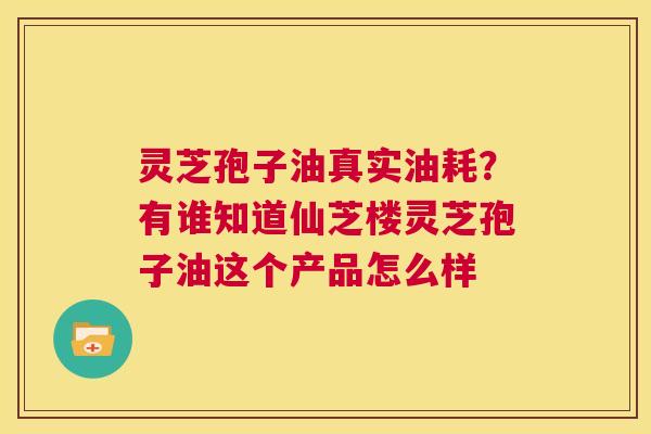 灵芝孢子油真实油耗？有谁知道仙芝楼灵芝孢子油这个产品怎么样