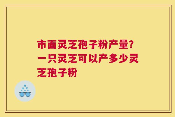 市面灵芝孢子粉产量？一只灵芝可以产多少灵芝孢子粉