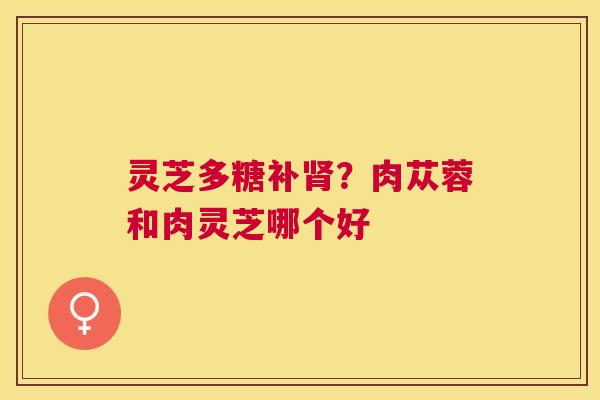 灵芝多糖补肾？肉苁蓉和肉灵芝哪个好