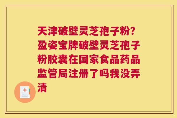 天津破壁灵芝孢子粉？盈姿宝牌破壁灵芝孢子粉胶囊在国家食品药品监管局注册了吗我没弄清