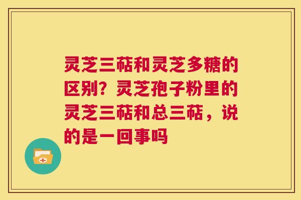 灵芝三萜和灵芝多糖的区别？灵芝孢子粉里的灵芝三萜和总三萜，说的是一回事吗