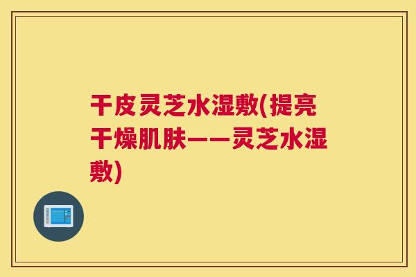 干皮灵芝水湿敷(提亮干燥肌肤——灵芝水湿敷)