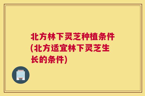 北方林下灵芝种植条件(北方适宜林下灵芝生长的条件)