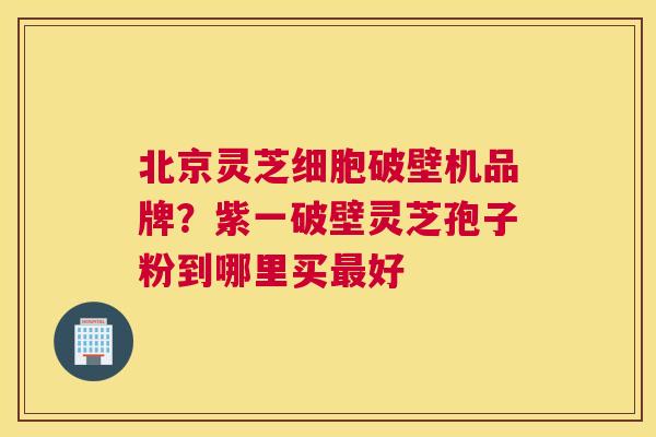 北京灵芝细胞破壁机品牌?紫一破壁灵芝孢子粉到哪里买好 北京灵芝细胞破壁机品牌?紫一破壁灵芝孢子粉到哪里买好