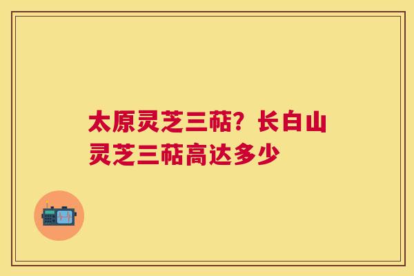 太原灵芝三萜?长白山灵芝三萜高达多少 太原灵芝三萜?长白山灵芝三萜高达多少