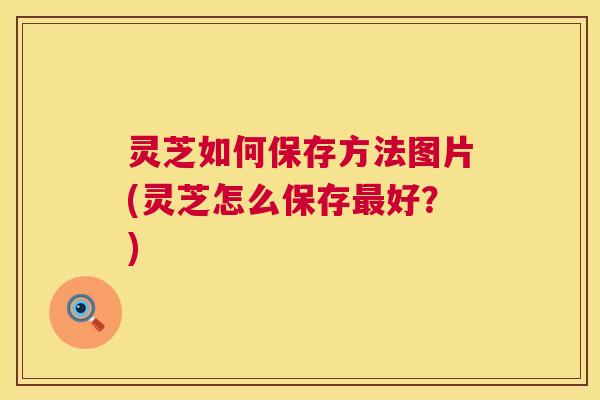 灵芝如何保存方法图片(灵芝怎么保存最好？)