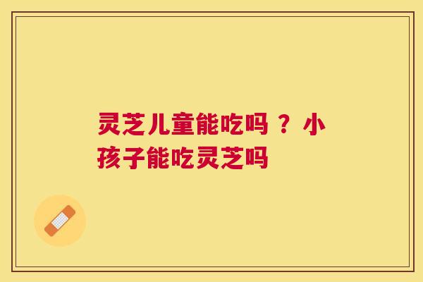 灵芝儿童能吃吗 ？小孩子能吃灵芝吗