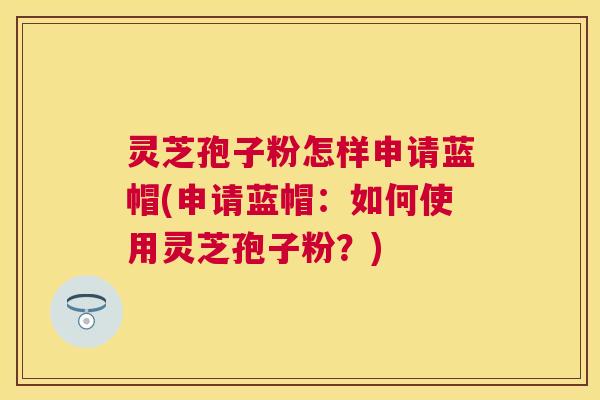 灵芝孢子粉怎样申请蓝帽(申请蓝帽:如何使用灵芝孢子粉?) 灵芝孢子粉怎样申请蓝帽(申请蓝帽:如何使用灵芝孢子粉?)