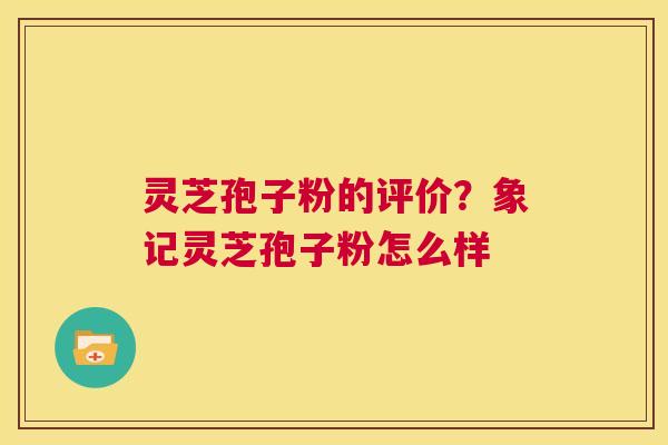 灵芝孢子粉的评价?象记灵芝孢子粉怎么样 灵芝孢子粉的评价?象记灵芝孢子粉怎么样