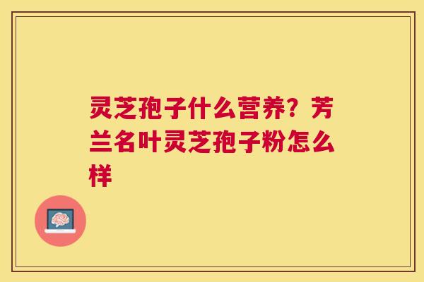 灵芝孢子什么营养？芳兰名叶灵芝孢子粉怎么样