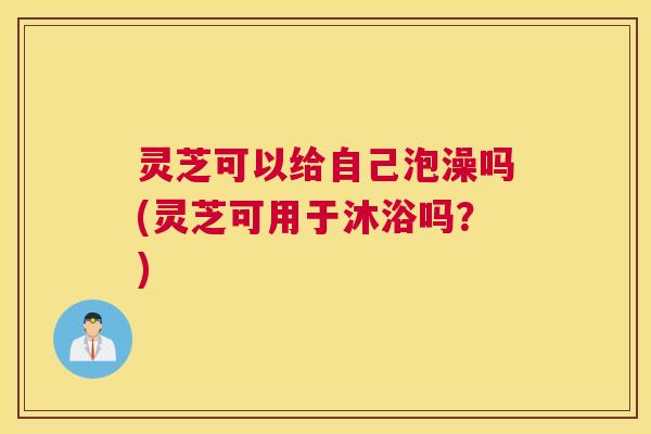 灵芝可以给自己泡澡吗(灵芝可用于沐浴吗？)