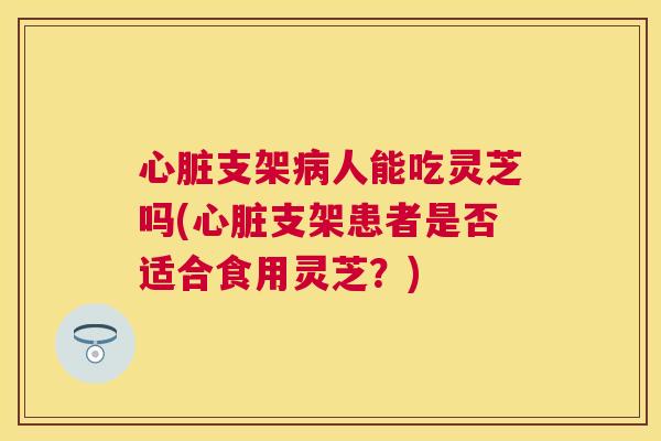 支架人能吃灵芝吗(支架患者是否适合食用灵芝？)