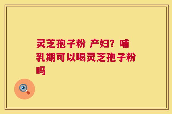 灵芝孢子粉 产妇？哺乳期可以喝灵芝孢子粉吗