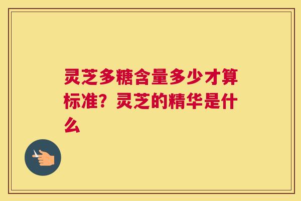 灵芝多糖含量多少才算标准？灵芝的精华是什么
