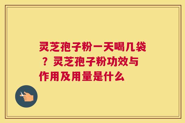 灵芝孢子粉一天喝几袋 ？灵芝孢子粉功效与作用及用量是什么
