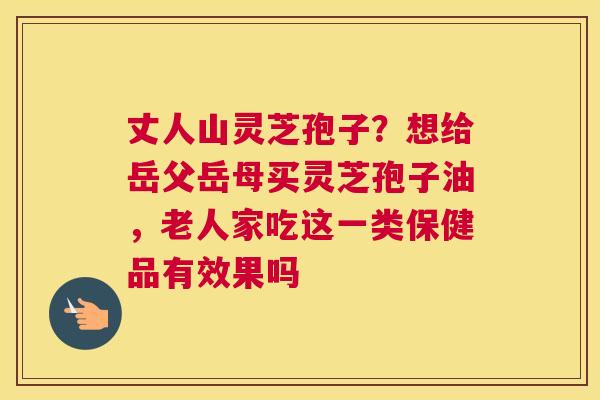 丈人山灵芝孢子？想给岳父岳母买灵芝孢子油，老人家吃这一类保健品有效果吗