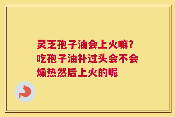 灵芝孢子油会上火嘛？吃孢子油补过头会不会燥热然后上火的呢
