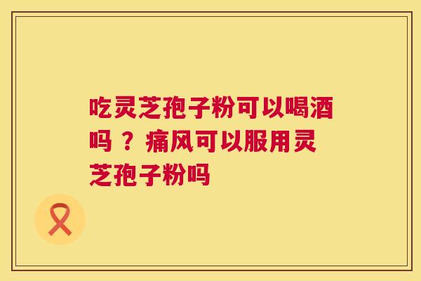 吃灵芝孢子粉可以喝酒吗 ？痛风可以服用灵芝孢子粉吗