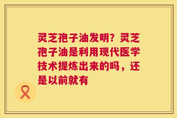 灵芝孢子油发明？灵芝孢子油是利用现代医学技术提炼出来的吗，还是以前就有
