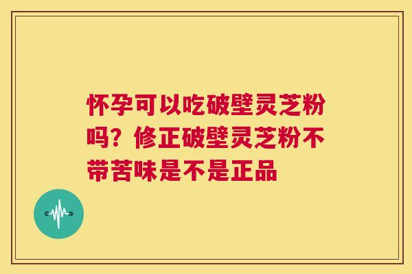 怀孕可以吃破壁灵芝粉吗？修正破壁灵芝粉不带苦味是不是正品