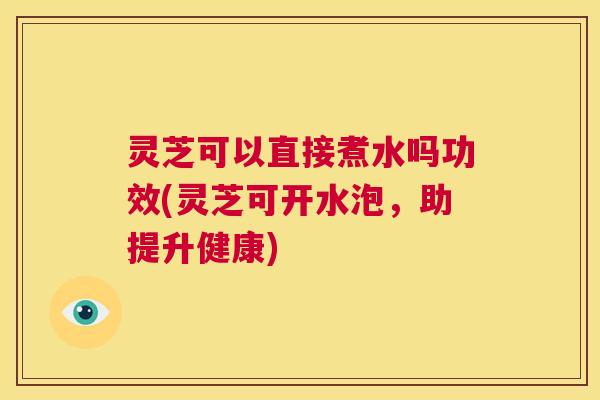 灵芝可以直接煮水吗功效(灵芝可开水泡，助提升健康)