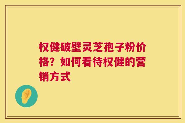 权健破壁灵芝孢子粉价格？如何看待权健的营销方式