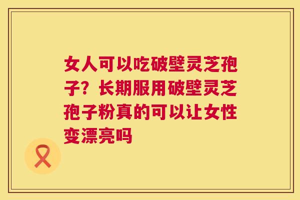 女人可以吃破壁灵芝孢子？长期服用破壁灵芝孢子粉真的可以让女性变漂亮吗