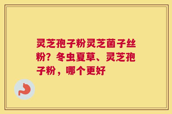 灵芝孢子粉灵芝菌子丝粉？冬虫夏草、灵芝孢子粉，哪个更好