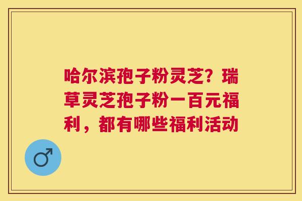 哈尔滨孢子粉灵芝？瑞草灵芝孢子粉一百元福利，都有哪些福利活动