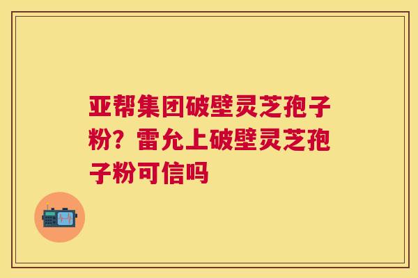 亚帮集团破壁灵芝孢子粉?雷允上破壁灵芝孢子粉可信吗 亚帮集团破壁灵芝孢子粉?雷允上破壁灵芝孢子粉可信吗