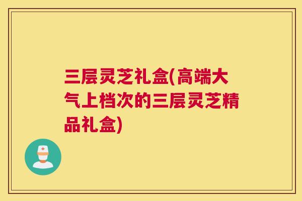三层灵芝礼盒(高端大气上档次的三层灵芝精品礼盒)